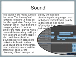 Sound
The sound in the movie such as
the tracks ‘The Journey’ and
‘Entering Ironstone’, I made on
the Mac application Garage band.
Although at first I found it hard to
use garage band it became
simpler the more I played with it. I
made all the sound my making a
new track and using the loops. I
also used the application
Soundtrack pro on occasion to
make tracks fade in and out. I
used sound effects from garage
band such as screams and the
cracking of bone for the
chomping of flesh. A major but
slightly unnoticeable
disadvantage from garage band
is that converted tracks quality
is decreased and some
information from the track is
lost resulting in noise.
 