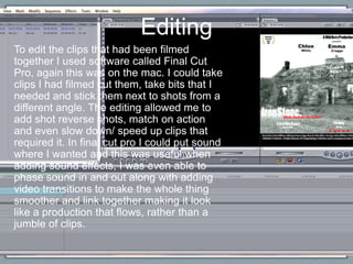 To edit the clips that had been filmed
together I used software called Final Cut
Pro, again this was on the mac. I could take
clips I had filmed cut them, take bits that I
needed and stick them next to shots from a
different angle. The editing allowed me to
add shot reverse shots, match on action
and even slow down/ speed up clips that
required it. In final cut pro I could put sound
where I wanted and this was useful when
adding sound effects, I was even able to
phase sound in and out along with adding
video transitions to make the whole thing
smoother and link together making it look
like a production that flows, rather than a
jumble of clips.
Editing
 