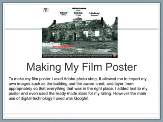 Making My Film Poster
To make my film poster I used Adobe photo shop, It allowed me to import my
own images such as the building and the award crest, and layer them
appropriately so that everything that was in the right place. I added text to my
poster and even used the ready made stars for my rating. However the main
use of digital technology I used was Google!.
 