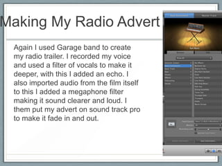Making My Radio Advert
Again I used Garage band to create
my radio trailer. I recorded my voice
and used a filter of vocals to make it
deeper, with this I added an echo. I
also imported audio from the film itself
to this I added a megaphone filter
making it sound clearer and loud. I
them put my advert on sound track pro
to make it fade in and out.
 