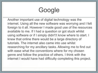 Google
Another important use of digital technology was the
internet. Using all the new software was worrying and I felt
foreign to it all. However I made good use of the resources
available to me. If I had a question or got stuck whilst
using software or if I simply didn't’t know where to start. I
knew that online there would be a large directory of
tutorials. The internet also came into use whilst
researching for my ancillary tasks. Allowing me to find out
with ease what the conventions where for my chosen
genre and follow the practice of others. I think with the
internet I would have had difficulty completing this project.
 