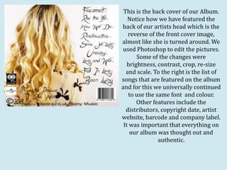 This is the back cover of our Album.
   Notice how we have featured the
back of our artists head which is the
   reverse of the front cover image,
almost like she is turned around. We
 used Photoshop to edit the pictures.
       Some of the changes were
   brightness, contrast, crop, re-size
  and scale. To the right is the list of
songs that are featured on the album
and for this we universally continued
   to use the same font and colour.
       Other features include the
  distributors, copyright date, artist
website, barcode and company label.
 It was important that everything on
    our album was thought out and
               authentic.
 