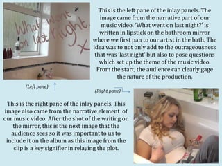 This is the left pane of the inlay panels. The
                                     image came from the narrative part of our
                                      music video. ‘What went on last night?’ is
                                     written in lipstick on the bathroom mirror
                                  where we first pan to our artist in the bath. The
                                  idea was to not only add to the outrageousness
                                   that was ‘last night’ but also to pose questions
                                     which set up the theme of the music video.
                                    From the start, the audience can clearly gage
                                             the nature of the production.
        (Left pane)
                                   (Right pane)

 This is the right pane of the inlay panels. This
image also came from the narrative element of
our music video. After the shot of the writing on
    the mirror, this is the next image that the
   audience sees so it was important to us to
 include it on the album as this image from the
    clip is a key signifier in relaying the plot.
 