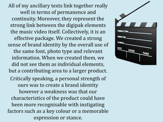 All of my ancillary texts link together really
       well in terms of permanence and
   continuity. Moreover, they represent the
  strong link between the digipak elements
  the music video itself. Collectively, it is an
    effective package. We created a strong
sense of brand identity by the overall use of
    the same font, photo type and relevant
   information. When we created them, we
   did not see them as individual elements,
 but a contributing area to a larger product.
  Critically speaking, a personal strength of
      ours was to create a brand identity
      however a weakness was that our
  characteristics of the product could have
   been more recognisable with instigating
factors such as a key colour or a memorable
              expression or stance.
 