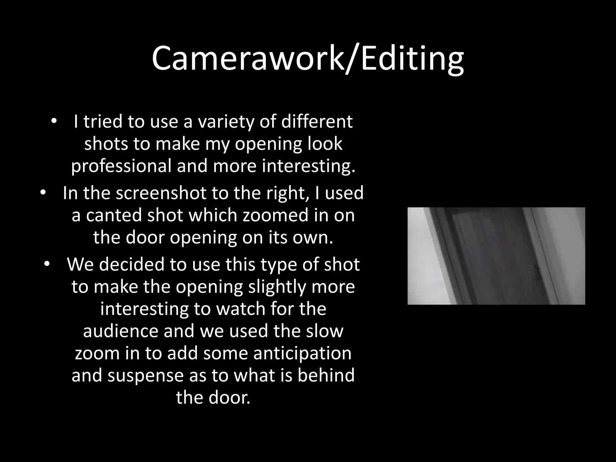 Camerawork/Editing
• I tried to use a variety of different
shots to make my opening look
professional and more interesting.
• In the screenshot to the right, I used
a canted shot which zoomed in on
the door opening on its own.
• We decided to use this type of shot
to make the opening slightly more
interesting to watch for the
audience and we used the slow
zoom in to add some anticipation
and suspense as to what is behind
the door.
 