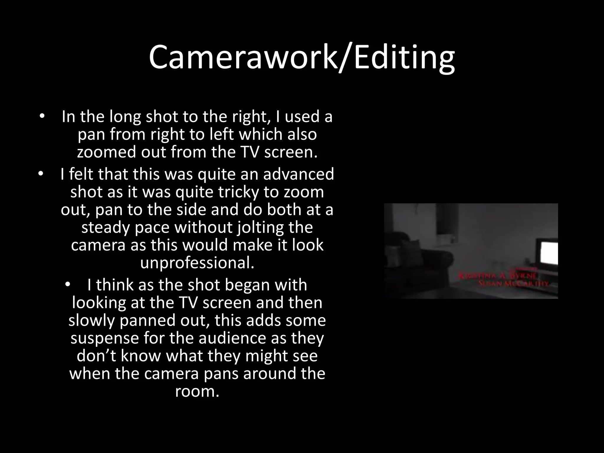 Camerawork/Editing
• In the long shot to the right, I used a
pan from right to left which also
zoomed out from the TV screen.
• I felt that this was quite an advanced
shot as it was quite tricky to zoom
out, pan to the side and do both at a
steady pace without jolting the
camera as this would make it look
unprofessional.
• I think as the shot began with
looking at the TV screen and then
slowly panned out, this adds some
suspense for the audience as they
don’t know what they might see
when the camera pans around the
room.
 