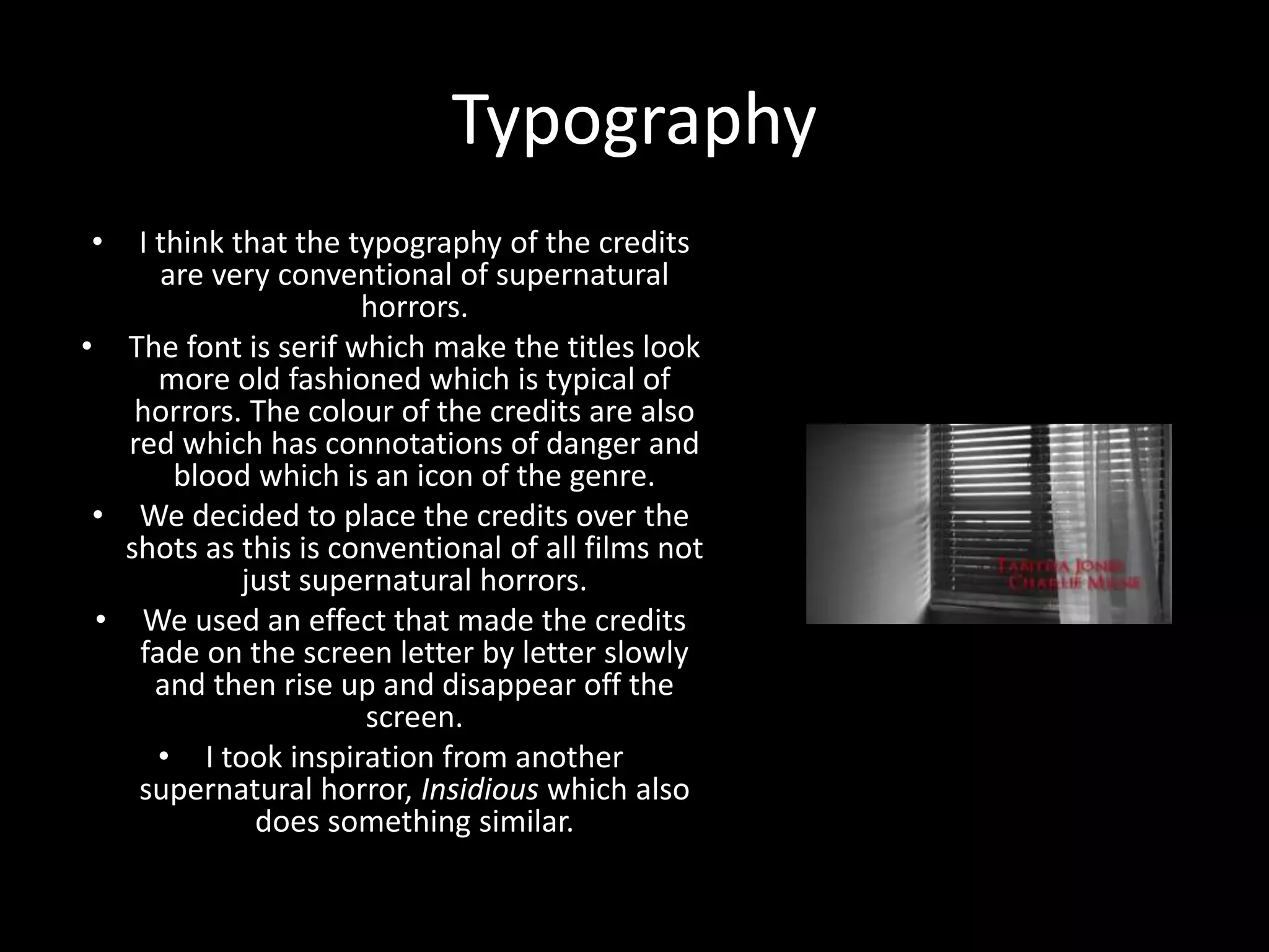 Typography
• I think that the typography of the credits
are very conventional of supernatural
horrors.
• The font is serif which make the titles look
more old fashioned which is typical of
horrors. The colour of the credits are also
red which has connotations of danger and
blood which is an icon of the genre.
• We decided to place the credits over the
shots as this is conventional of all films not
just supernatural horrors.
• We used an effect that made the credits
fade on the screen letter by letter slowly
and then rise up and disappear off the
screen.
• I took inspiration from another
supernatural horror, Insidious which also
does something similar.
 