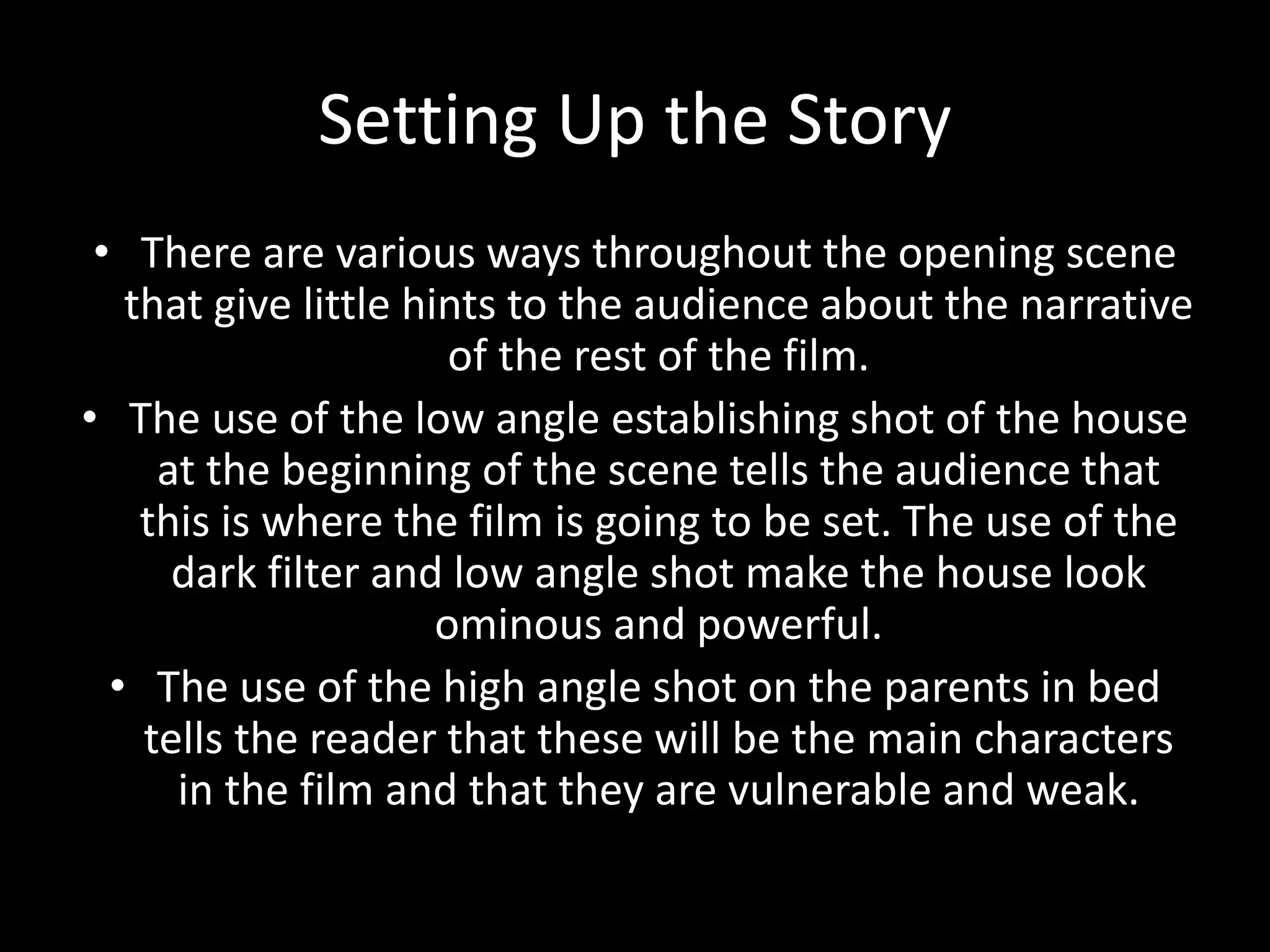 Setting Up the Story
• There are various ways throughout the opening scene
that give little hints to the audience about the narrative
of the rest of the film.
• The use of the low angle establishing shot of the house
at the beginning of the scene tells the audience that
this is where the film is going to be set. The use of the
dark filter and low angle shot make the house look
ominous and powerful.
• The use of the high angle shot on the parents in bed
tells the reader that these will be the main characters
in the film and that they are vulnerable and weak.
 
