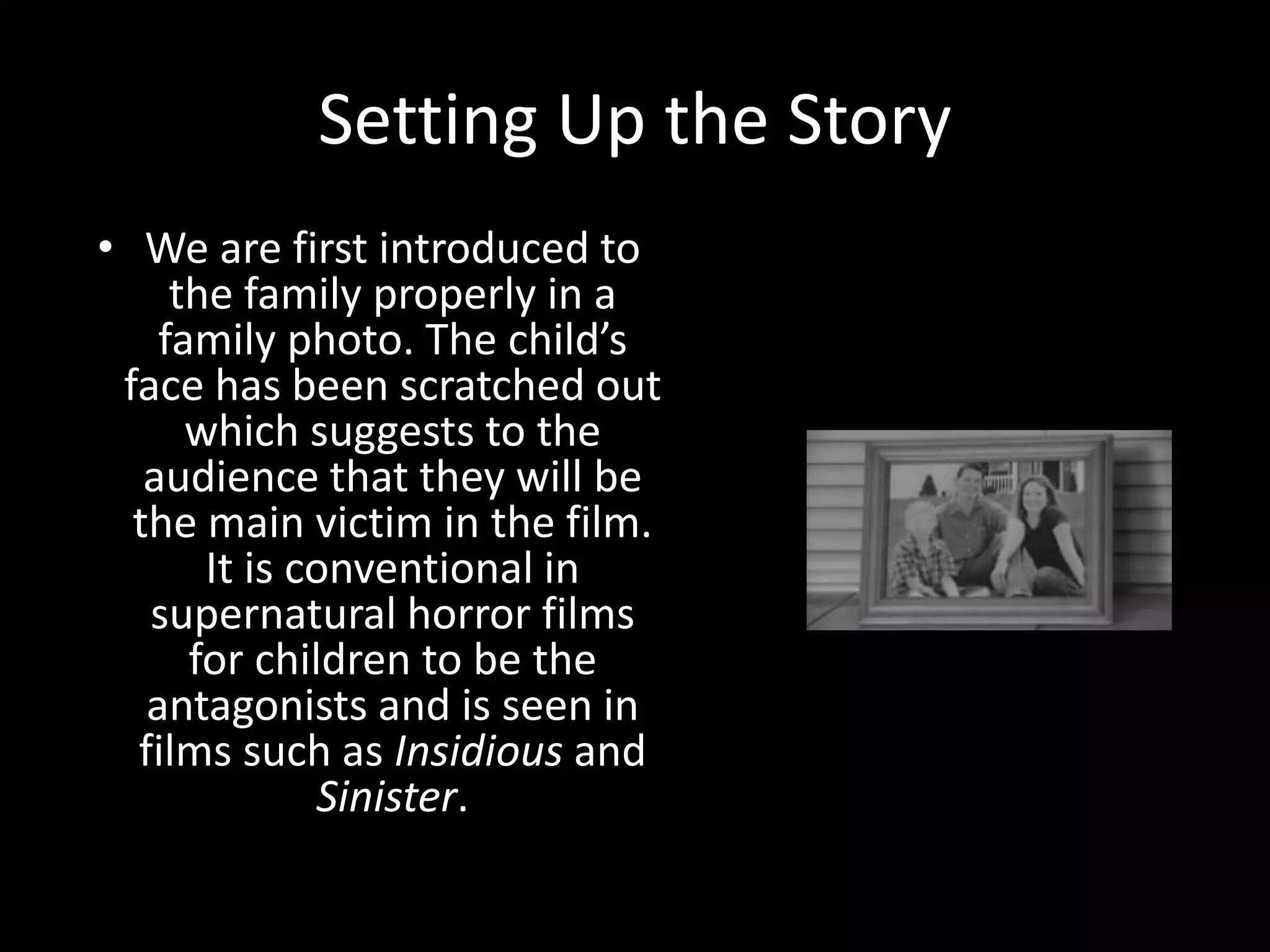 Setting Up the Story
• We are first introduced to
the family properly in a
family photo. The child’s
face has been scratched out
which suggests to the
audience that they will be
the main victim in the film.
It is conventional in
supernatural horror films
for children to be the
antagonists and is seen in
films such as Insidious and
Sinister.
 