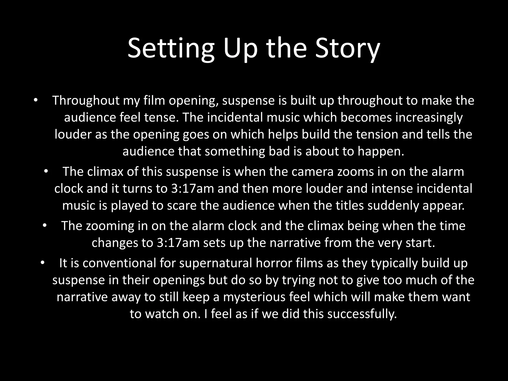 Setting Up the Story
• Throughout my film opening, suspense is built up throughout to make the
audience feel tense. The incidental music which becomes increasingly
louder as the opening goes on which helps build the tension and tells the
audience that something bad is about to happen.
• The climax of this suspense is when the camera zooms in on the alarm
clock and it turns to 3:17am and then more louder and intense incidental
music is played to scare the audience when the titles suddenly appear.
• The zooming in on the alarm clock and the climax being when the time
changes to 3:17am sets up the narrative from the very start.
• It is conventional for supernatural horror films as they typically build up
suspense in their openings but do so by trying not to give too much of the
narrative away to still keep a mysterious feel which will make them want
to watch on. I feel as if we did this successfully.
 