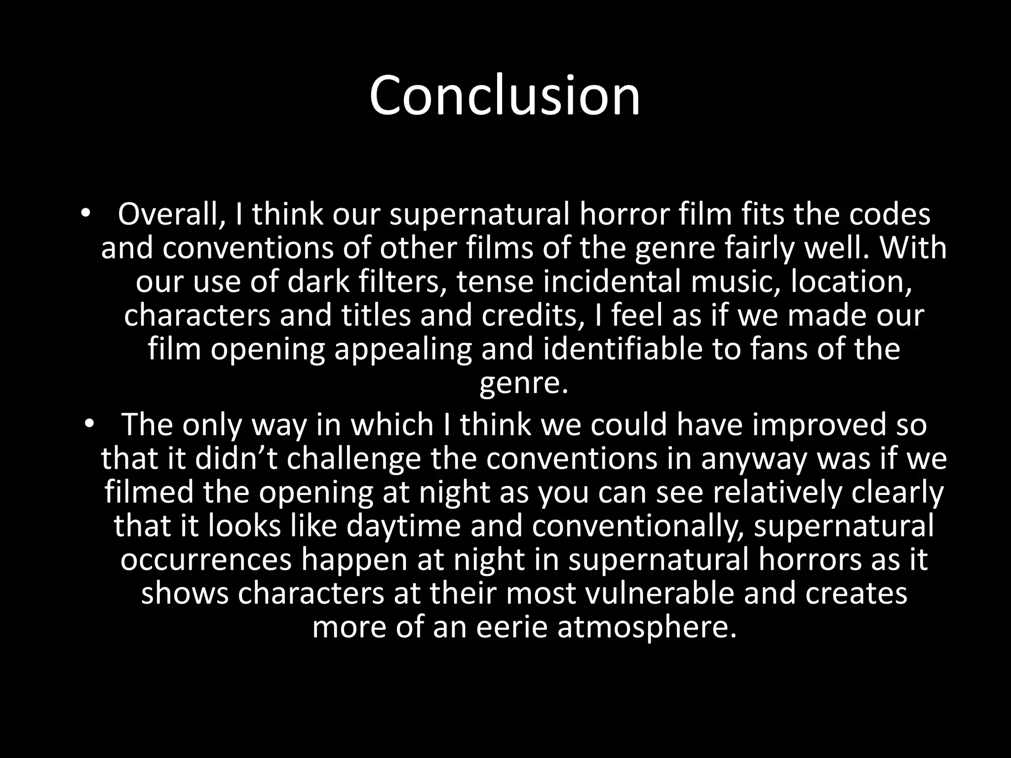 Conclusion
• Overall, I think our supernatural horror film fits the codes
and conventions of other films of the genre fairly well. With
our use of dark filters, tense incidental music, location,
characters and titles and credits, I feel as if we made our
film opening appealing and identifiable to fans of the
genre.
• The only way in which I think we could have improved so
that it didn’t challenge the conventions in anyway was if we
filmed the opening at night as you can see relatively clearly
that it looks like daytime and conventionally, supernatural
occurrences happen at night in supernatural horrors as it
shows characters at their most vulnerable and creates
more of an eerie atmosphere.
 