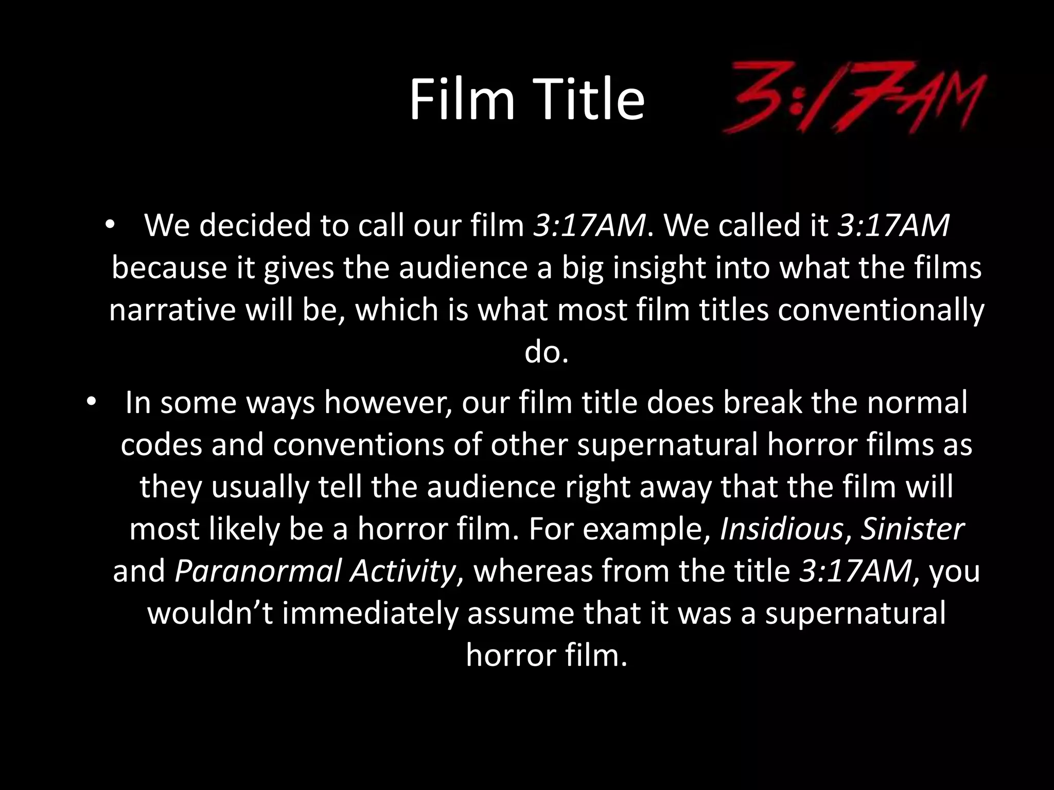Film Title
• We decided to call our film 3:17AM. We called it 3:17AM
because it gives the audience a big insight into what the films
narrative will be, which is what most film titles conventionally
do.
• In some ways however, our film title does break the normal
codes and conventions of other supernatural horror films as
they usually tell the audience right away that the film will
most likely be a horror film. For example, Insidious, Sinister
and Paranormal Activity, whereas from the title 3:17AM, you
wouldn’t immediately assume that it was a supernatural
horror film.
 
