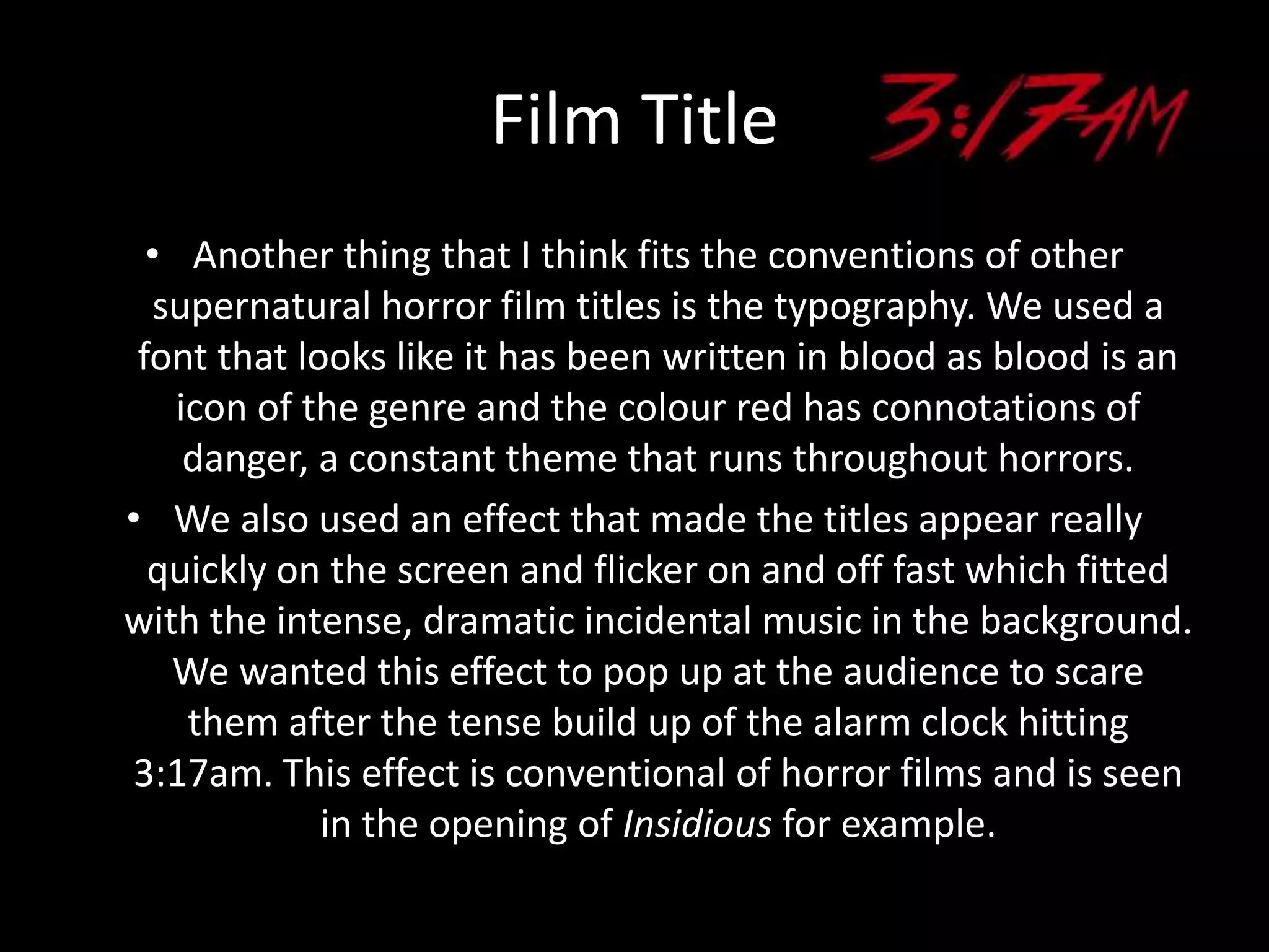 Film Title
• Another thing that I think fits the conventions of other
supernatural horror film titles is the typography. We used a
font that looks like it has been written in blood as blood is an
icon of the genre and the colour red has connotations of
danger, a constant theme that runs throughout horrors.
• We also used an effect that made the titles appear really
quickly on the screen and flicker on and off fast which fitted
with the intense, dramatic incidental music in the background.
We wanted this effect to pop up at the audience to scare
them after the tense build up of the alarm clock hitting
3:17am. This effect is conventional of horror films and is seen
in the opening of Insidious for example.
 