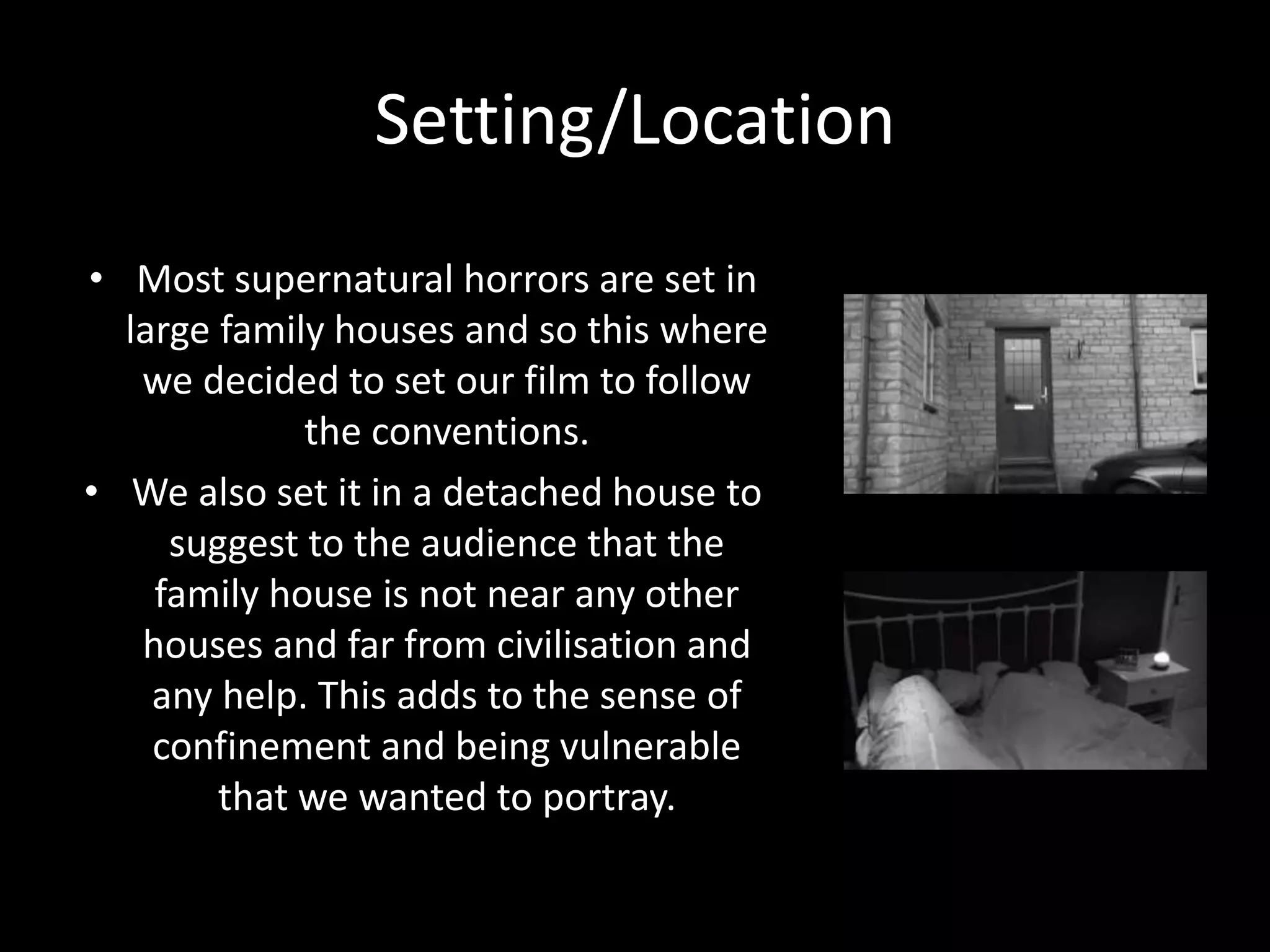Setting/Location
• Most supernatural horrors are set in
large family houses and so this where
we decided to set our film to follow
the conventions.
• We also set it in a detached house to
suggest to the audience that the
family house is not near any other
houses and far from civilisation and
any help. This adds to the sense of
confinement and being vulnerable
that we wanted to portray.
 