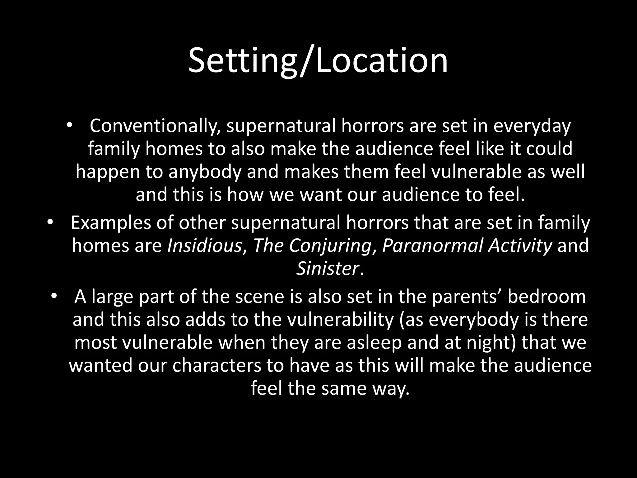 Setting/Location
• Conventionally, supernatural horrors are set in everyday
family homes to also make the audience feel like it could
happen to anybody and makes them feel vulnerable as well
and this is how we want our audience to feel.
• Examples of other supernatural horrors that are set in family
homes are Insidious, The Conjuring, Paranormal Activity and
Sinister.
• A large part of the scene is also set in the parents’ bedroom
and this also adds to the vulnerability (as everybody is there
most vulnerable when they are asleep and at night) that we
wanted our characters to have as this will make the audience
feel the same way.
 
