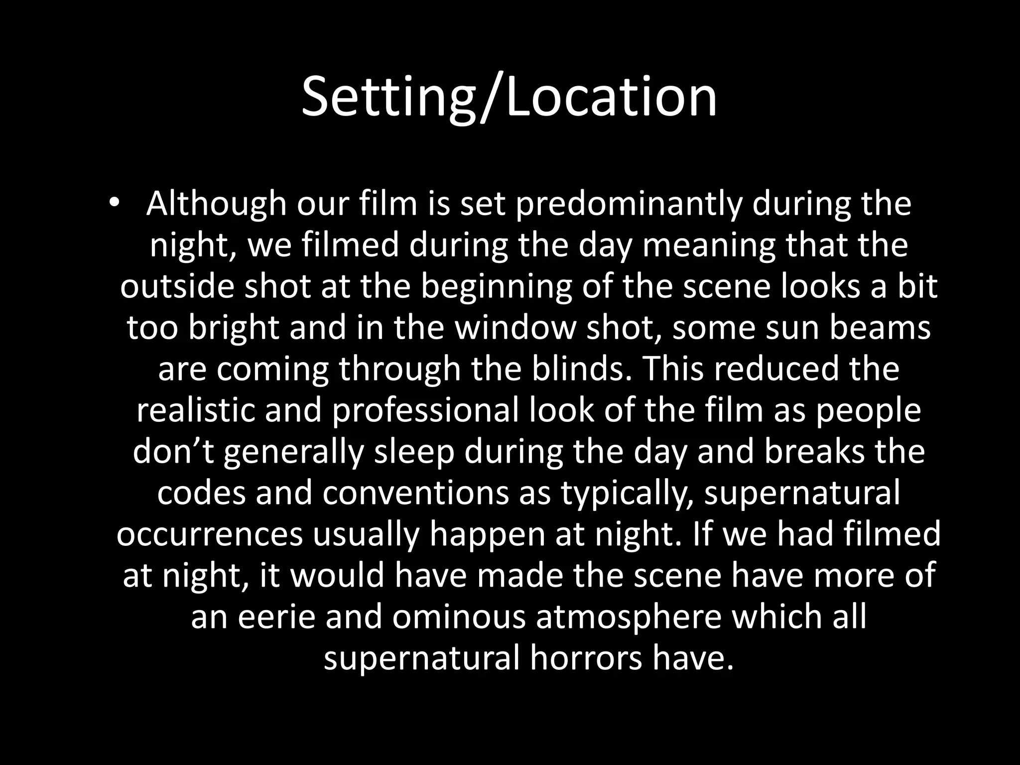 Setting/Location
• Although our film is set predominantly during the
night, we filmed during the day meaning that the
outside shot at the beginning of the scene looks a bit
too bright and in the window shot, some sun beams
are coming through the blinds. This reduced the
realistic and professional look of the film as people
don’t generally sleep during the day and breaks the
codes and conventions as typically, supernatural
occurrences usually happen at night. If we had filmed
at night, it would have made the scene have more of
an eerie and ominous atmosphere which all
supernatural horrors have.
 