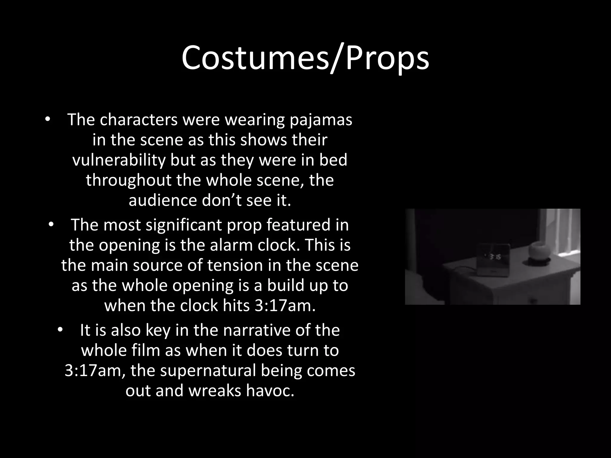 Costumes/Props
• The characters were wearing pajamas
in the scene as this shows their
vulnerability but as they were in bed
throughout the whole scene, the
audience don’t see it.
• The most significant prop featured in
the opening is the alarm clock. This is
the main source of tension in the scene
as the whole opening is a build up to
when the clock hits 3:17am.
• It is also key in the narrative of the
whole film as when it does turn to
3:17am, the supernatural being comes
out and wreaks havoc.
 
