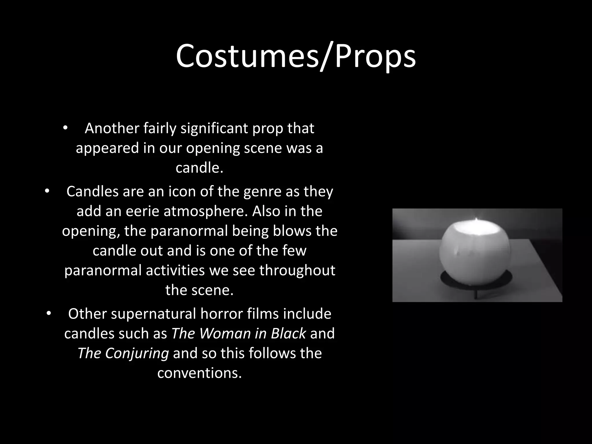Costumes/Props
• Another fairly significant prop that
appeared in our opening scene was a
candle.
• Candles are an icon of the genre as they
add an eerie atmosphere. Also in the
opening, the paranormal being blows the
candle out and is one of the few
paranormal activities we see throughout
the scene.
• Other supernatural horror films include
candles such as The Woman in Black and
The Conjuring and so this follows the
conventions.
 