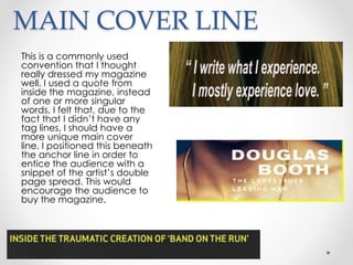 MAIN COVER LINE
This is a commonly used
convention that I thought
really dressed my magazine
well. I used a quote from
inside the magazine, instead
of one or more singular
words. I felt that, due to the
fact that I didn’t have any
tag lines, I should have a
more unique main cover
line. I positioned this beneath
the anchor line in order to
entice the audience with a
snippet of the artist’s double
page spread. This would
encourage the audience to
buy the magazine.
 