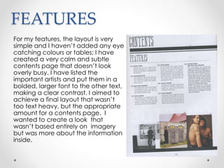 FEATURES
For my features, the layout is very
simple and I haven’t added any eye
catching colours or tables; I have
created a very calm and subtle
contents page that doesn’t look
overly busy. I have listed the
important artists and put them in a
bolded, larger font to the other text,
making a clear contrast. I aimed to
achieve a final layout that wasn’t
too text heavy, but the appropriate
amount for a contents page. I
wanted to create a look that
wasn’t based entirely on imagery
but was more about the information
inside.
 