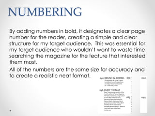 NUMBERING
By adding numbers in bold, it designates a clear page
number for the reader, creating a simple and clear
structure for my target audience. This was essential for
my target audience who wouldn’t want to waste time
searching the magazine for the feature that interested
them most.
All of the numbers are the same size for accuracy and
to create a realistic neat format.
 