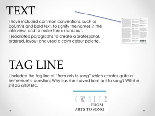 TEXT
I have included common conventions, such as
columns and bold text, to signify the names in the
interview and to make them stand out.
I separated paragraphs to create a professional,
ordered, layout and used a calm colour palette.
TAG LINE
I included the tag line of “from arts to song” which creates quite a
hermenuetic question: Why has she moved from arts to song? Will she
still do arts? Etc.
 