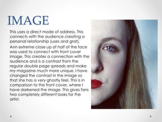 IMAGE
This uses a direct mode of address. This
connects with the audience creating a
personal relationship (uses and grat).
Ann extreme close up of half of the face
was used to connect with front cover
image. This creates a connection with the
audience and is a contrast from the
regular double page spreads and make
my magazine much more unique. I have
changed the contrast in the image so
that she has a very ghostly feel. This is in
comparison to the front cover, where I
have darkened the image. This gives fans
two completely different looks for the
artist.
 