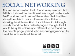 SOCIAL NETWORKING
This isn’t a convention that I found in my research but I
felt that it should be mentioned. My target audience is
16-20 and frequent users of these sites; I felt that they
should be able to access them easily with icons
showing the different kind of social media. Although
usually found on the contents page, I thought that it
would be quite unique and different to be found on
the double page spread, also encouraging readers to
read the article about the artist.
 