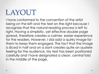 LAYOUT
I have conformed to the convention of the artist
being on the left and the text on the right because I
recognize that the natural reading process is left to
right. Having a simplistic, yet effective double page
spread, therefore creates a calmer, easier experience
for the readers. However, I did add a quirky image for
them to keep them engaged. The fact that the image
is sliced in half and on a slant creates quite an austere
feeling for the audience. My text has been positioned
carefully and I have designated a clean, central fold
in the middle of the page.
 