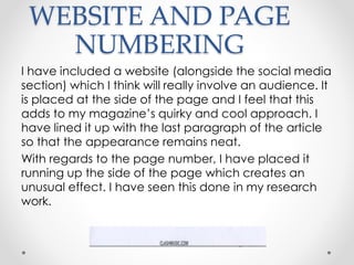 WEBSITE AND PAGE
NUMBERING
I have included a website (alongside the social media
section) which I think will really involve an audience. It
is placed at the side of the page and I feel that this
adds to my magazine’s quirky and cool approach. I
have lined it up with the last paragraph of the article
so that the appearance remains neat.
With regards to the page number, I have placed it
running up the side of the page which creates an
unusual effect. I have seen this done in my research
work.
 