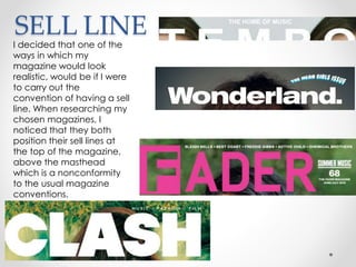 SELL LINE
I decided that one of the
ways in which my
magazine would look
realistic, would be if I were
to carry out the
convention of having a sell
line. When researching my
chosen magazines, I
noticed that they both
position their sell lines at
the top of the magazine,
above the masthead
which is a nonconformity
to the usual magazine
conventions.
 