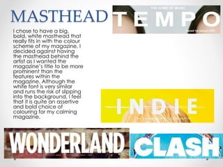 MASTHEAD
I chose to have a big,
bold, white masthead that
really fits in with the colour
scheme of my magazine. I
decided against having
the masthead behind the
artist as I wanted the
magazine’s title to be more
prominent than the
features within the
magazine. Although the
white font is very similar
and runs the risk of slipping
into the background, I feel
that it is quite an assertive
and bold choice of
colouring for my calming
magazine.
 
