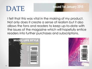 DATE
I felt that this was vital in the making of my product.
Not only does it create a sense of realism but it also
allows the fans and readers to keep up-to-date with
the issues of the magazine which will hopefully entice
readers into further purchases and subscriptions.
 