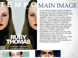 MAIN IMAGE
In my main image I used a medium
close up shot to achieve the aim of
creating a personal relationship (uses
and grat) with the audience. in
addition to this, I have used a mirror
effect on the image and created a
strange, almost ethereal feeling for
the audience. There is a definite,
direct address to the audience and
the model is attractive yet idealistic
which challenges The Male Gaze
(Mulvey). I have created an
impression of my artist, not as a sex
object, but as an attractive woman
appealing to men and an
aspirational image for women. I feel
that the light used captures an
intensity in her eyes and creates an
immediate focal point.
 