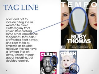 TAG LINE
I decided not to
include a tag line as I
wanted to avoid
cluttering my front
cover. Researching
some other inspirational
magazines, they didn’t
crowd their front covers
and kept them as
simplistic as possible.
However they do have
a few tag lines on
some, which I thought
about including, but
decided against.
 