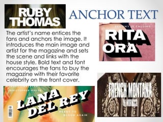 ANCHOR TEXT
The artist’s name entices the
fans and anchors the image. It
introduces the main image and
artist for the magazine and sets
the scene and links with the
house style. Bold text and font
encourages the fans to buy the
magazine with their favorite
celebrity on the front cover.
 