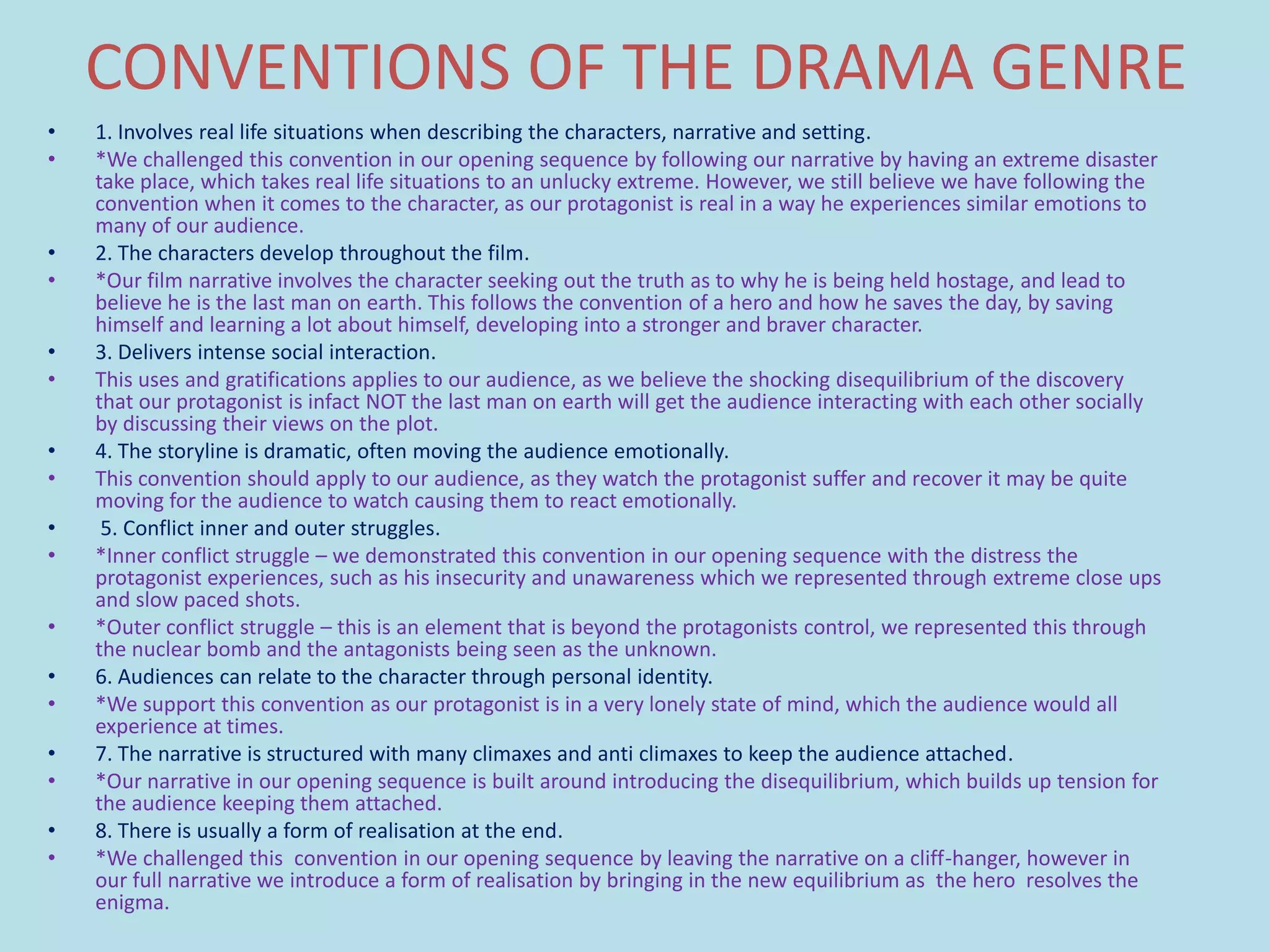 CONVENTIONS OF THE DRAMA GENRE
•   1. Involves real life situations when describing the characters, narrative and setting.
•   *We challenged this convention in our opening sequence by following our narrative by having an extreme disaster
    take place, which takes real life situations to an unlucky extreme. However, we still believe we have following the
    convention when it comes to the character, as our protagonist is real in a way he experiences similar emotions to
    many of our audience.
•   2. The characters develop throughout the film.
•   *Our film narrative involves the character seeking out the truth as to why he is being held hostage, and lead to
    believe he is the last man on earth. This follows the convention of a hero and how he saves the day, by saving
    himself and learning a lot about himself, developing into a stronger and braver character.
•   3. Delivers intense social interaction.
•   This uses and gratifications applies to our audience, as we believe the shocking disequilibrium of the discovery
    that our protagonist is infact NOT the last man on earth will get the audience interacting with each other socially
    by discussing their views on the plot.
•   4. The storyline is dramatic, often moving the audience emotionally.
•   This convention should apply to our audience, as they watch the protagonist suffer and recover it may be quite
    moving for the audience to watch causing them to react emotionally.
•    5. Conflict inner and outer struggles.
•   *Inner conflict struggle – we demonstrated this convention in our opening sequence with the distress the
    protagonist experiences, such as his insecurity and unawareness which we represented through extreme close ups
    and slow paced shots.
•   *Outer conflict struggle – this is an element that is beyond the protagonists control, we represented this through
    the nuclear bomb and the antagonists being seen as the unknown.
•   6. Audiences can relate to the character through personal identity.
•   *We support this convention as our protagonist is in a very lonely state of mind, which the audience would all
    experience at times.
•   7. The narrative is structured with many climaxes and anti climaxes to keep the audience attached.
•   *Our narrative in our opening sequence is built around introducing the disequilibrium, which builds up tension for
    the audience keeping them attached.
•   8. There is usually a form of realisation at the end.
•   *We challenged this convention in our opening sequence by leaving the narrative on a cliff-hanger, however in
    our full narrative we introduce a form of realisation by bringing in the new equilibrium as the hero resolves the
    enigma.
 