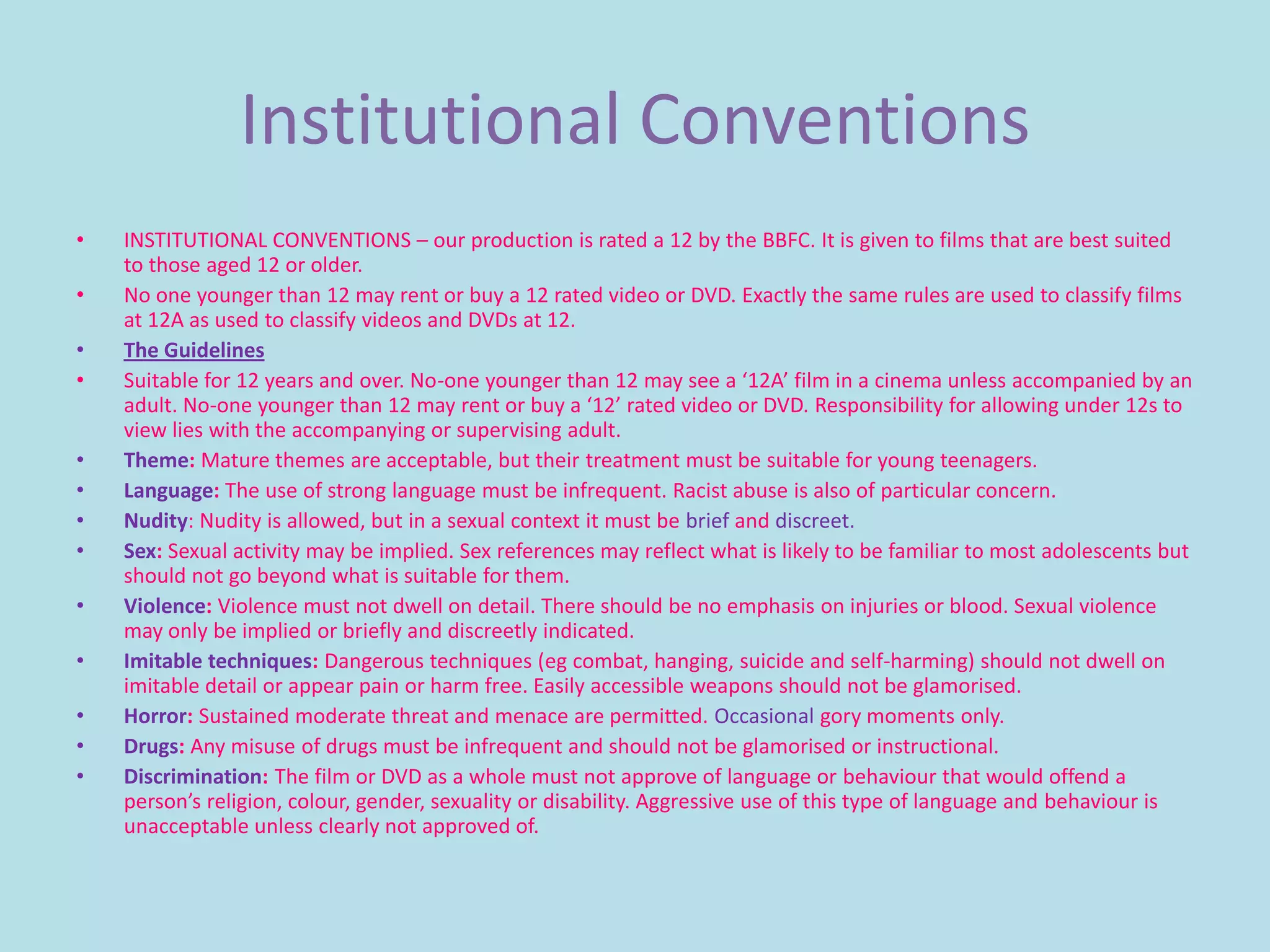 Institutional Conventions
•   INSTITUTIONAL CONVENTIONS – our production is rated a 12 by the BBFC. It is given to films that are best suited
    to those aged 12 or older.
•   No one younger than 12 may rent or buy a 12 rated video or DVD. Exactly the same rules are used to classify films
    at 12A as used to classify videos and DVDs at 12.
•   The Guidelines
•   Suitable for 12 years and over. No-one younger than 12 may see a ‘12A’ film in a cinema unless accompanied by an
    adult. No-one younger than 12 may rent or buy a ‘12’ rated video or DVD. Responsibility for allowing under 12s to
    view lies with the accompanying or supervising adult.
•   Theme: Mature themes are acceptable, but their treatment must be suitable for young teenagers.
•   Language: The use of strong language must be infrequent. Racist abuse is also of particular concern.
•   Nudity: Nudity is allowed, but in a sexual context it must be brief and discreet.
•   Sex: Sexual activity may be implied. Sex references may reflect what is likely to be familiar to most adolescents but
    should not go beyond what is suitable for them.
•   Violence: Violence must not dwell on detail. There should be no emphasis on injuries or blood. Sexual violence
    may only be implied or briefly and discreetly indicated.
•   Imitable techniques: Dangerous techniques (eg combat, hanging, suicide and self-harming) should not dwell on
    imitable detail or appear pain or harm free. Easily accessible weapons should not be glamorised.
•   Horror: Sustained moderate threat and menace are permitted. Occasional gory moments only.
•   Drugs: Any misuse of drugs must be infrequent and should not be glamorised or instructional.
•   Discrimination: The film or DVD as a whole must not approve of language or behaviour that would offend a
    person’s religion, colour, gender, sexuality or disability. Aggressive use of this type of language and behaviour is
    unacceptable unless clearly not approved of.
 