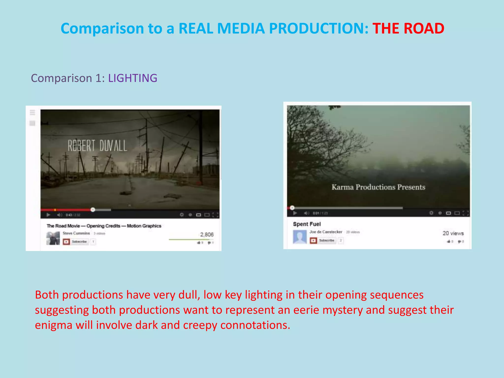 Comparison to a REAL MEDIA PRODUCTION: THE ROAD

Comparison 1: LIGHTING




Both productions have very dull, low key lighting in their opening sequences
suggesting both productions want to represent an eerie mystery and suggest their
enigma will involve dark and creepy connotations.
 