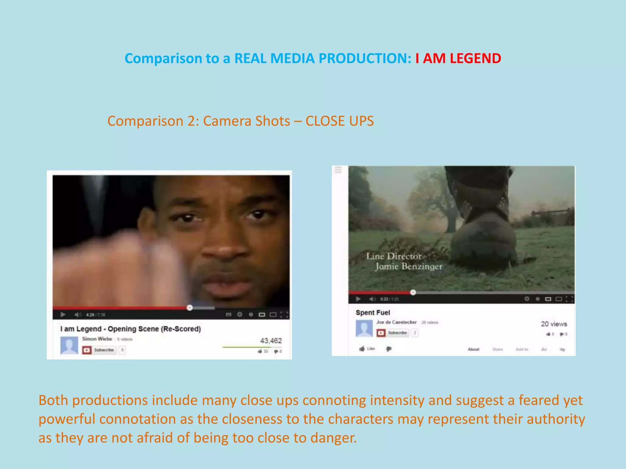 Comparison to a REAL MEDIA PRODUCTION: I AM LEGEND



          Comparison 2: Camera Shots – CLOSE UPS




Both productions include many close ups connoting intensity and suggest a feared yet
powerful connotation as the closeness to the characters may represent their authority
as they are not afraid of being too close to danger.
 