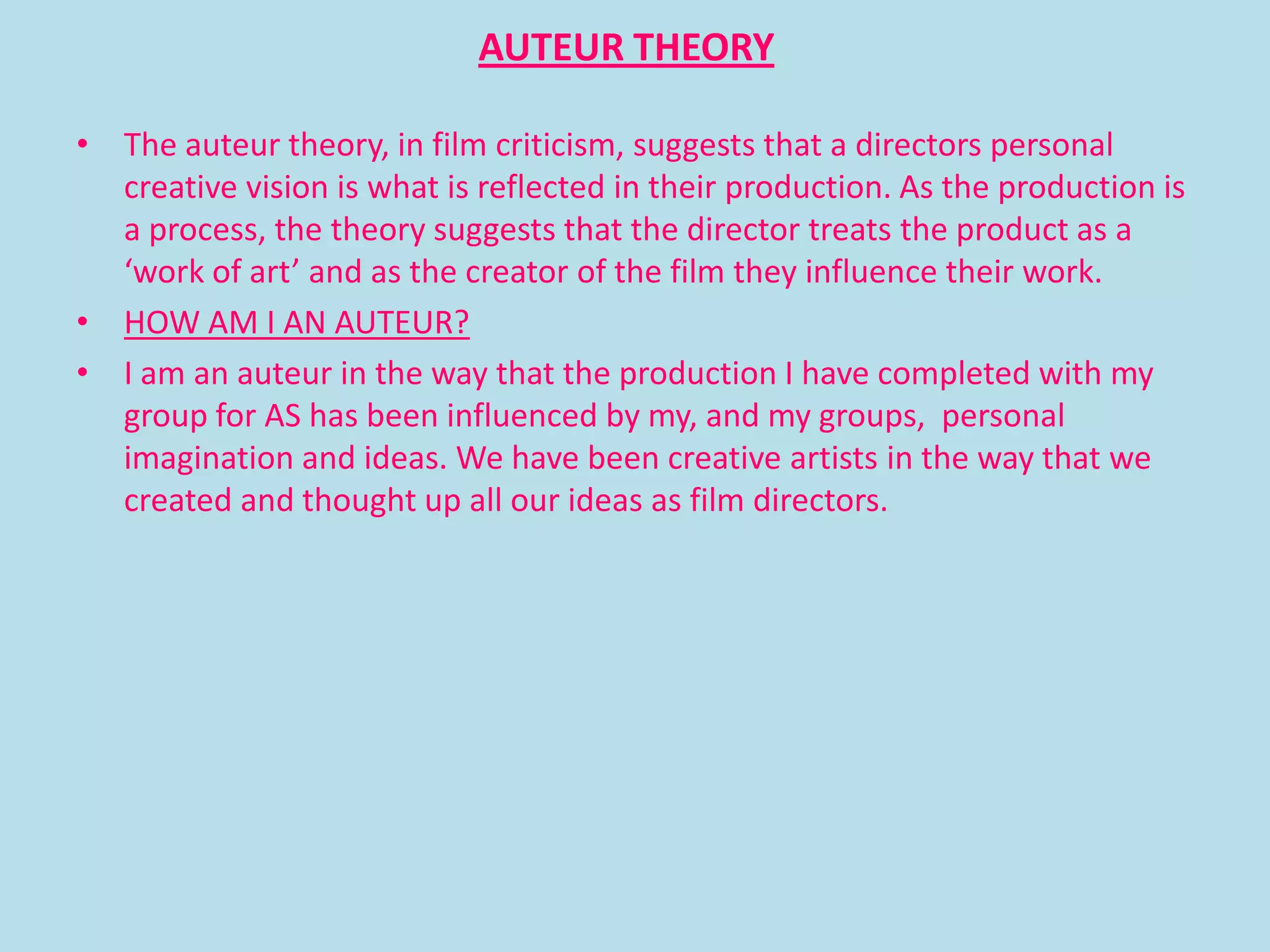 AUTEUR THEORY

• The auteur theory, in film criticism, suggests that a directors personal
  creative vision is what is reflected in their production. As the production is
  a process, the theory suggests that the director treats the product as a
  ‘work of art’ and as the creator of the film they influence their work.
• HOW AM I AN AUTEUR?
• I am an auteur in the way that the production I have completed with my
  group for AS has been influenced by my, and my groups, personal
  imagination and ideas. We have been creative artists in the way that we
  created and thought up all our ideas as film directors.
 