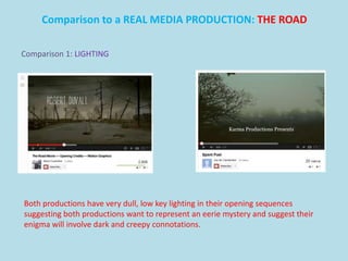 Comparison to a REAL MEDIA PRODUCTION: THE ROAD

Comparison 1: LIGHTING




Both productions have very dull, low key lighting in their opening sequences
suggesting both productions want to represent an eerie mystery and suggest their
enigma will involve dark and creepy connotations.
 