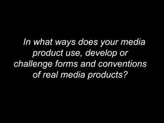 In what ways does your media
     product use, develop or
challenge forms and conventions
     of real media products?
 