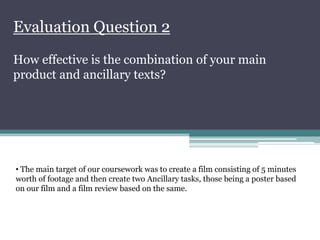 Evaluation Question 2
How effective is the combination of your main
product and ancillary texts?




• The main target of our coursework was to create a film consisting of 5 minutes
worth of footage and then create two Ancillary tasks, those being a poster based
on our film and a film review based on the same.
 