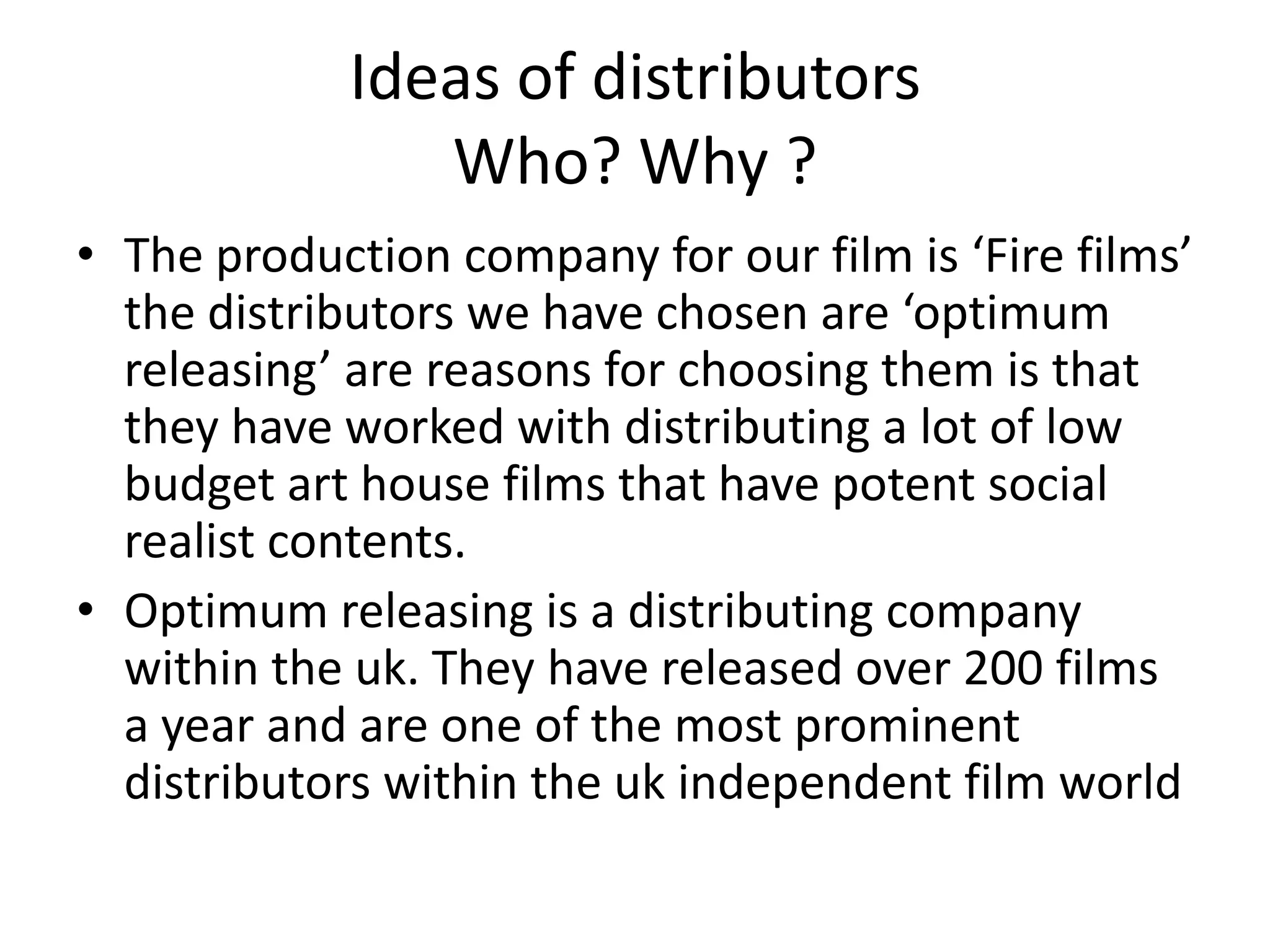 Ideas of distributors
Who? Why ?
• The production company for our film is ‘Fire films’
the distributors we have chosen are ‘optimum
releasing’ are reasons for choosing them is that
they have worked with distributing a lot of low
budget art house films that have potent social
realist contents.
• Optimum releasing is a distributing company
within the uk. They have released over 200 films
a year and are one of the most prominent
distributors within the uk independent film world
 