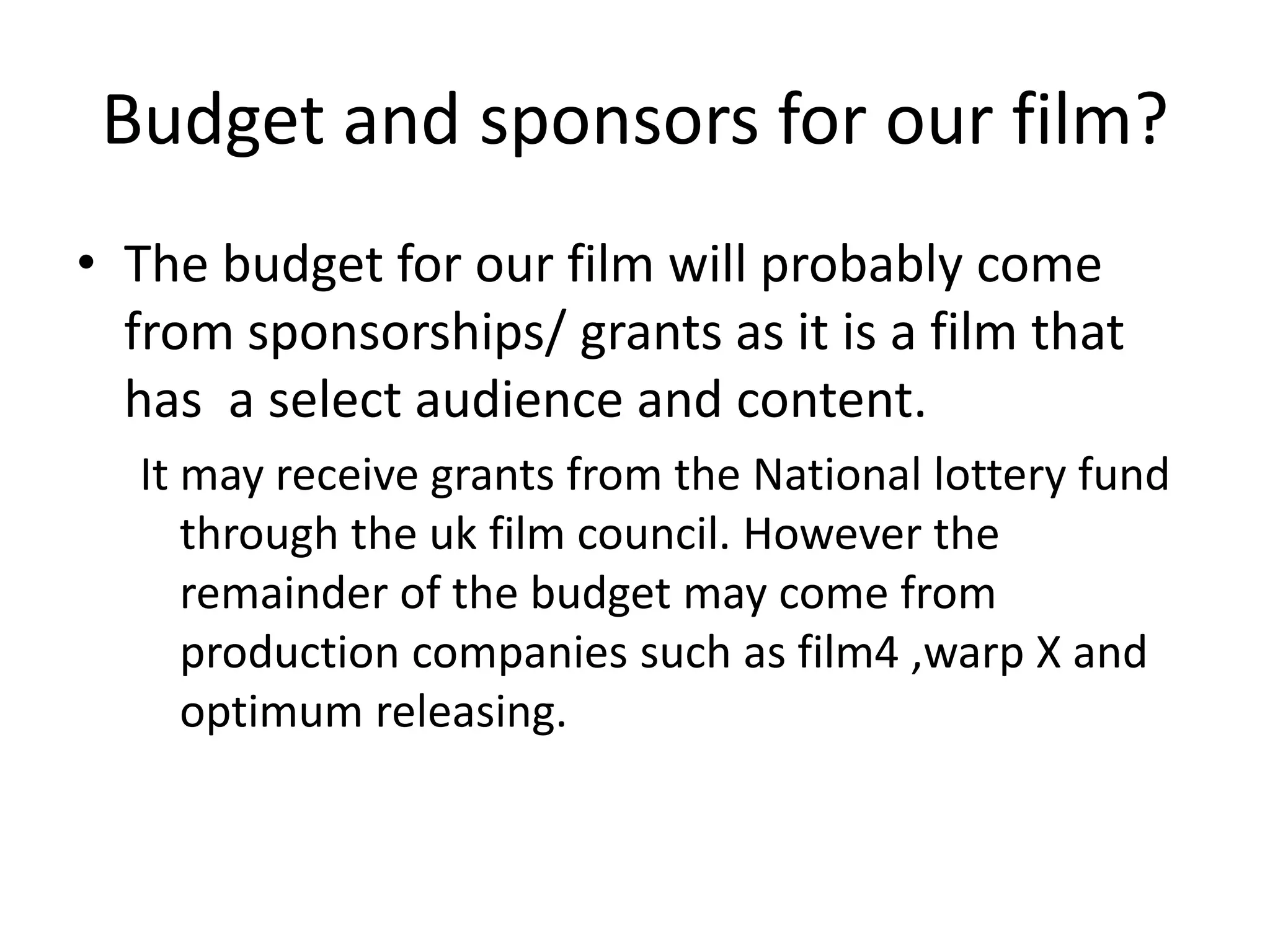 Budget and sponsors for our film?
• The budget for our film will probably come
from sponsorships/ grants as it is a film that
has a select audience and content.
It may receive grants from the National lottery fund
through the uk film council. However the
remainder of the budget may come from
production companies such as film4 ,warp X and
optimum releasing.
 