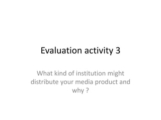Evaluation activity 3
What kind of institution might
distribute your media product and
why ?
 