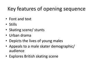 Key features of opening sequence
• Font and text
• Stills
• Skating scene/ stunts
• Urban drama
• Depicts the lives of young males
• Appeals to a male skater demographic/
audience
• Explores British skating scene
 