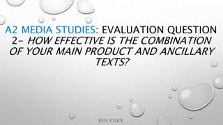 A2 MEDIA STUDIES: EVALUATION QUESTION
2- HOW EFFECTIVE IS THE COMBINATION
OF YOUR MAIN PRODUCT AND ANCILLARY
TEXTS?
BEN KNIPE
 