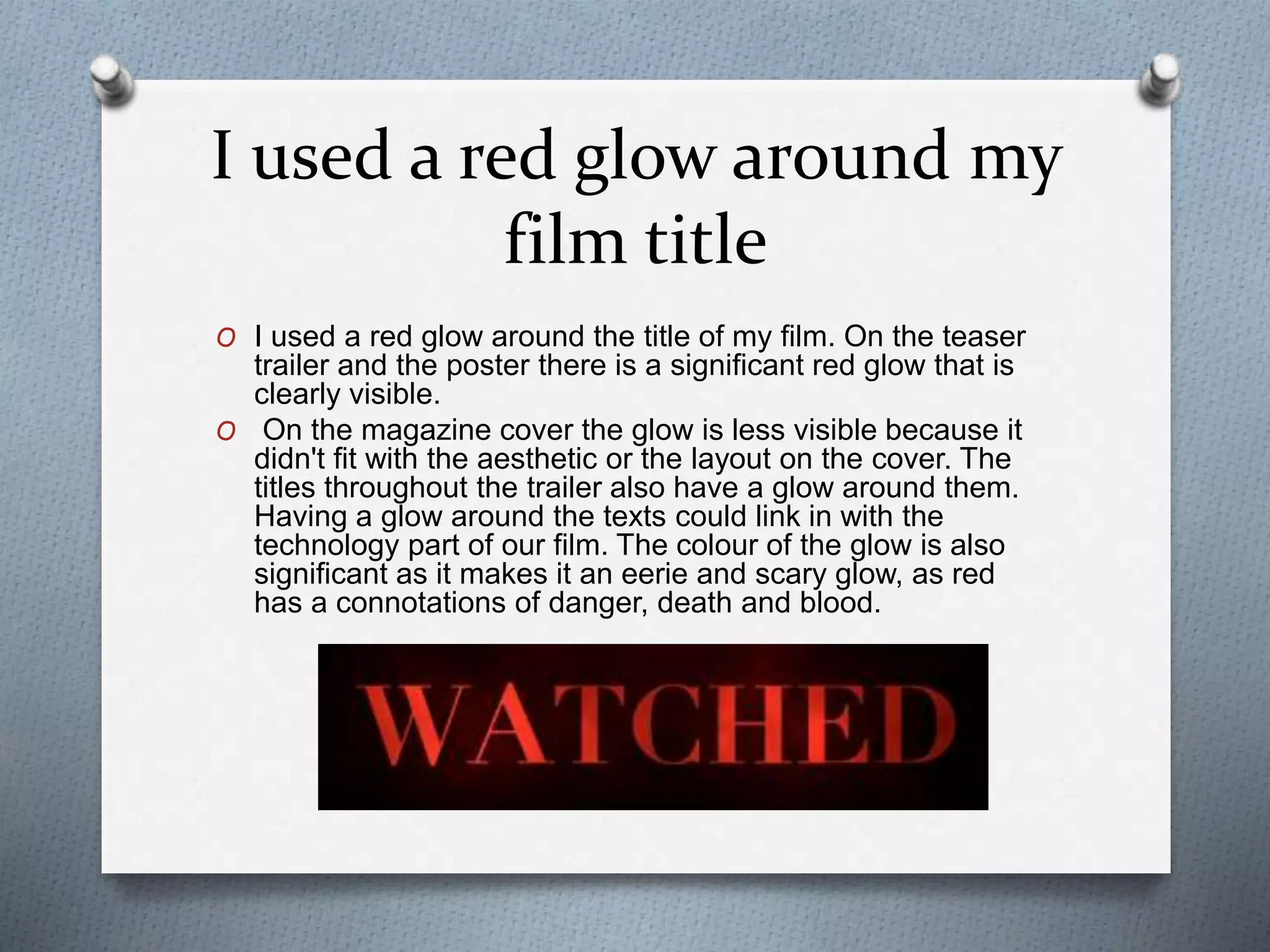 I used a red glow around my
film title
O I used a red glow around the title of my film. On the teaser
trailer and the poster there is a significant red glow that is
clearly visible.
O On the magazine cover the glow is less visible because it
didn't fit with the aesthetic or the layout on the cover. The
titles throughout the trailer also have a glow around them.
Having a glow around the texts could link in with the
technology part of our film. The colour of the glow is also
significant as it makes it an eerie and scary glow, as red
has a connotations of danger, death and blood.
 